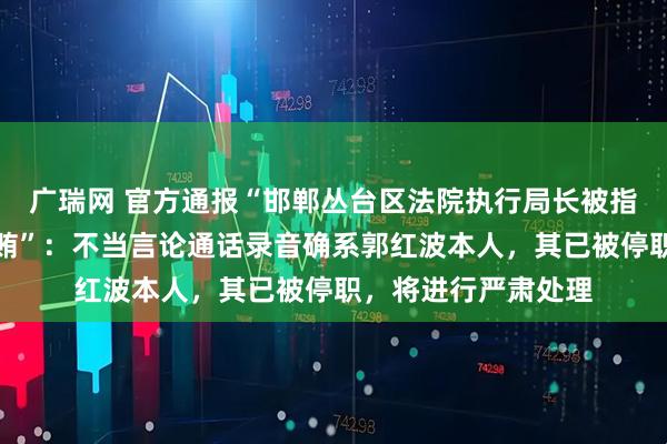 广瑞网 官方通报“邯郸丛台区法院执行局长被指骚扰女当事人并索贿”：不当言论通话录音确系郭红波本人，其已被停职，将进行严肃处理
