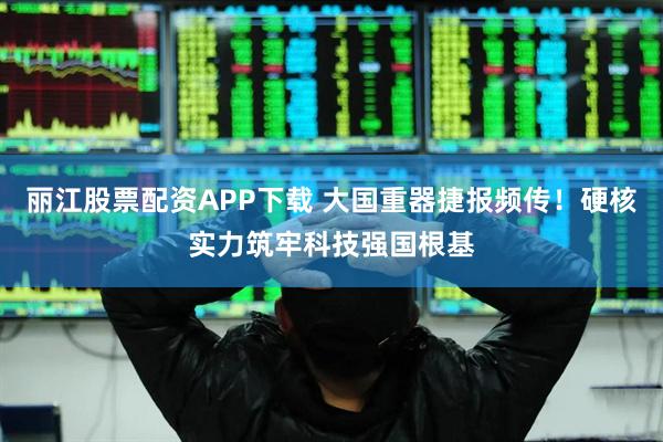 丽江股票配资APP下载 大国重器捷报频传！硬核实力筑牢科技强国根基