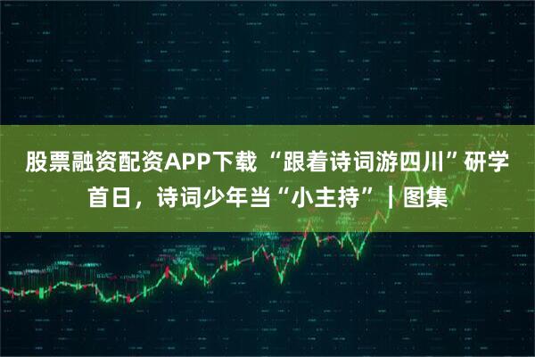 股票融资配资APP下载 “跟着诗词游四川”研学首日，诗词少年当“小主持”｜图集