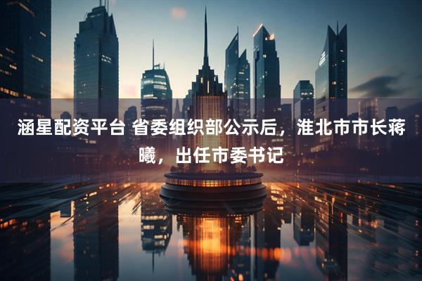 涵星配资平台 省委组织部公示后，淮北市市长蒋曦，出任市委书记