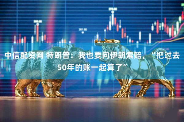 中信配资网 特朗普：我也要向伊朗索赔，“把过去50年的账一起算了”